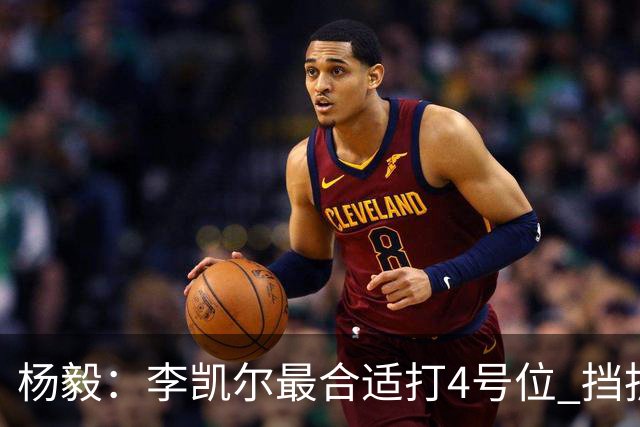 杨毅：李凯尔最合适打4号位 挡拆策应破紧逼
